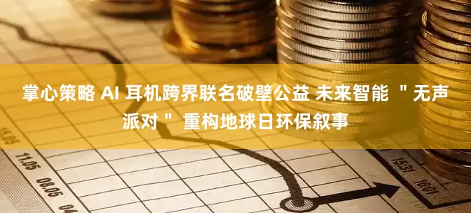 掌心策略 AI 耳机跨界联名破壁公益 未来智能 ＂无声派对＂ 重构地球日环保叙事