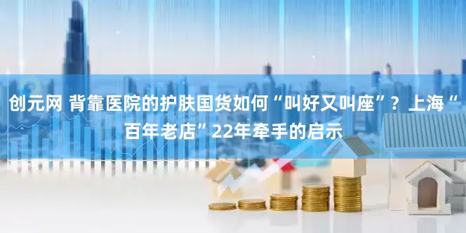 创元网 背靠医院的护肤国货如何“叫好又叫座”？上海“百年老店”22年牵手的启示