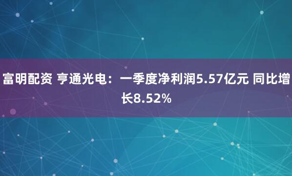 富明配资 亨通光电：一季度净利润5.57亿元 同比增长8.52%