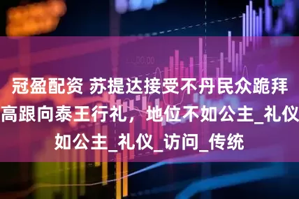 冠盈配资 苏提达接受不丹民众跪拜，仍谦卑踩高跟向泰王行礼，地位不如公主_礼仪_访问_传统
