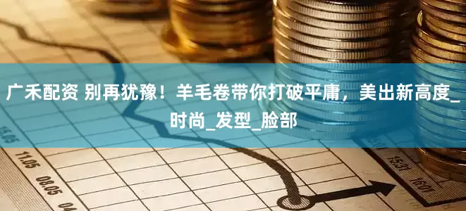广禾配资 别再犹豫！羊毛卷带你打破平庸，美出新高度_时尚_发型_脸部