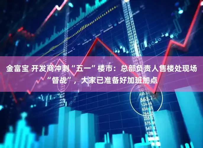 金富宝 开发商冲刺“五一”楼市：总部负责人售楼处现场“督战”，大家已准备好加班加点