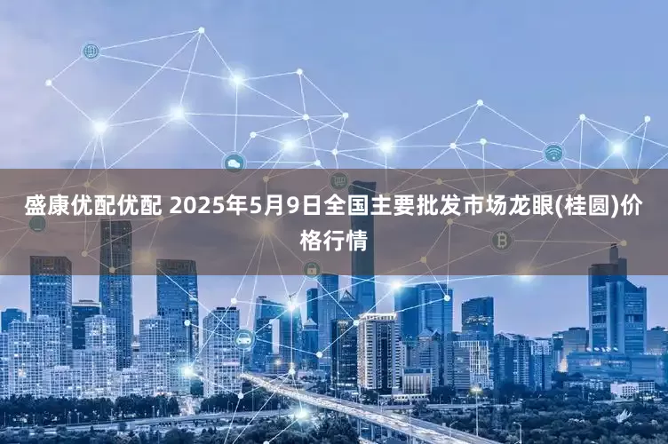 盛康优配优配 2025年5月9日全国主要批发市场龙眼(桂圆)价格行情