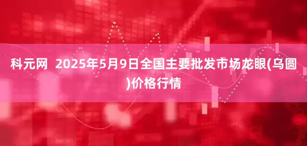 科元网  2025年5月9日全国主要批发市场龙眼(乌圆)价格行情