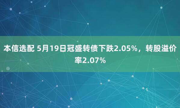 本信选配 5月19日冠盛转债下跌2.05%，转股溢价率2.07%
