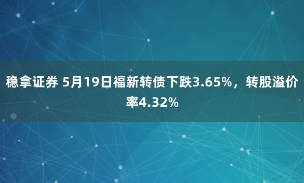 稳拿证券 5月19日福新转债下跌3.65%，转股溢价率4.32%
