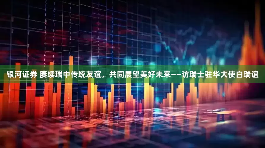 银河证券 赓续瑞中传统友谊，共同展望美好未来——访瑞士驻华大使白瑞谊
