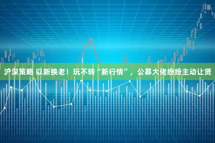 沪深策略 以新换老！玩不转“新行情”，公募大佬纷纷主动让贤
