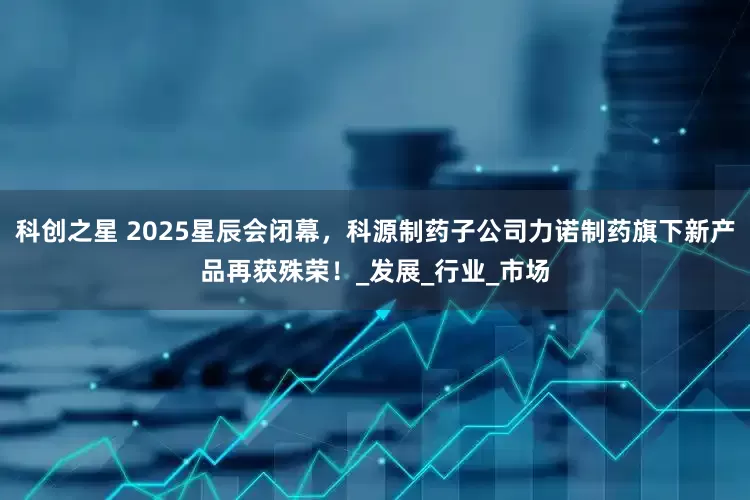 科创之星 2025星辰会闭幕，科源制药子公司力诺制药旗下新产品再获殊荣！_发展_行业_市场