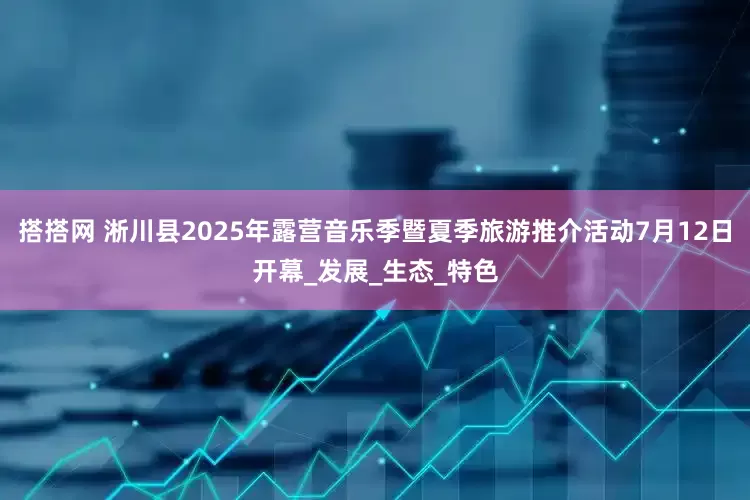 搭搭网 淅川县2025年露营音乐季暨夏季旅游推介活动7月12日开幕_发展_生态_特色