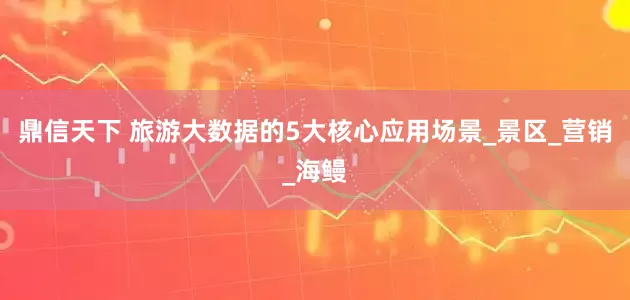 鼎信天下 旅游大数据的5大核心应用场景_景区_营销_海鳗