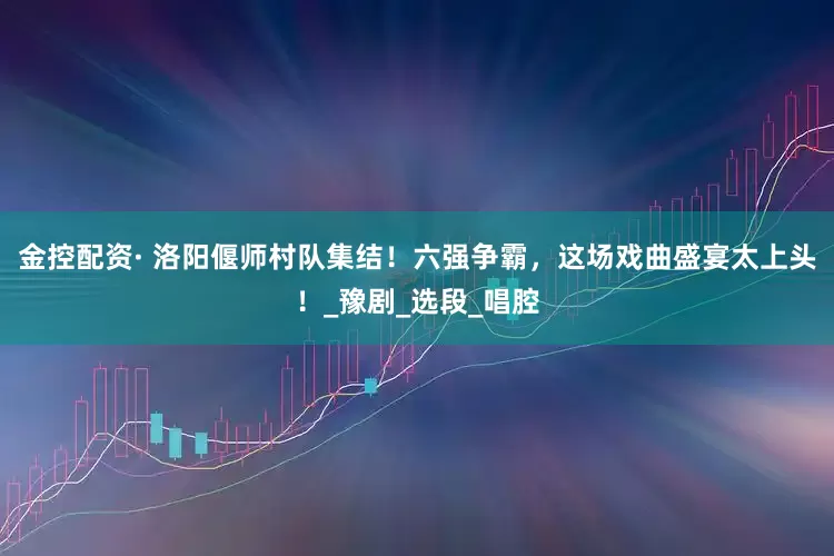 金控配资· 洛阳偃师村队集结！六强争霸，这场戏曲盛宴太上头！_豫剧_选段_唱腔