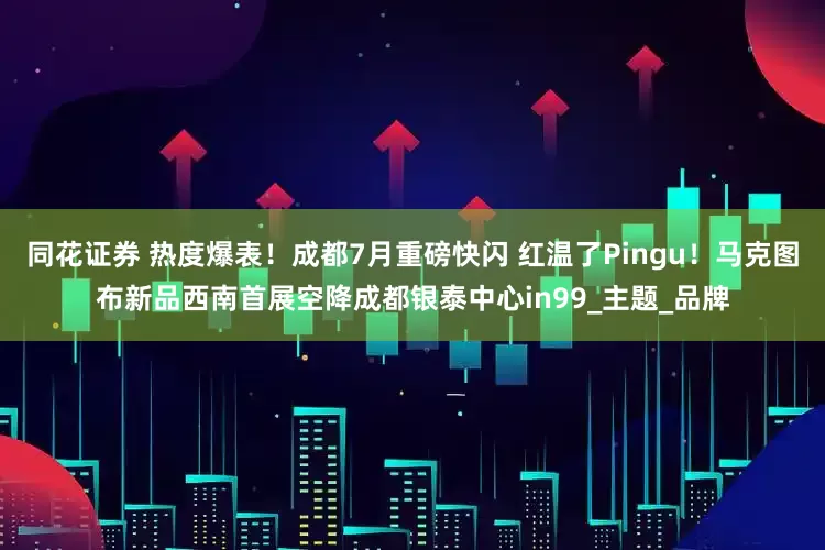 同花证券 热度爆表！成都7月重磅快闪 红温了Pingu！马克图布新品西南首展空降成都银泰中心in99_主题_品牌