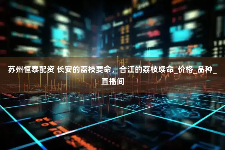 苏州恒泰配资 长安的荔枝要命，合江的荔枝续命_价格_品种_直播间
