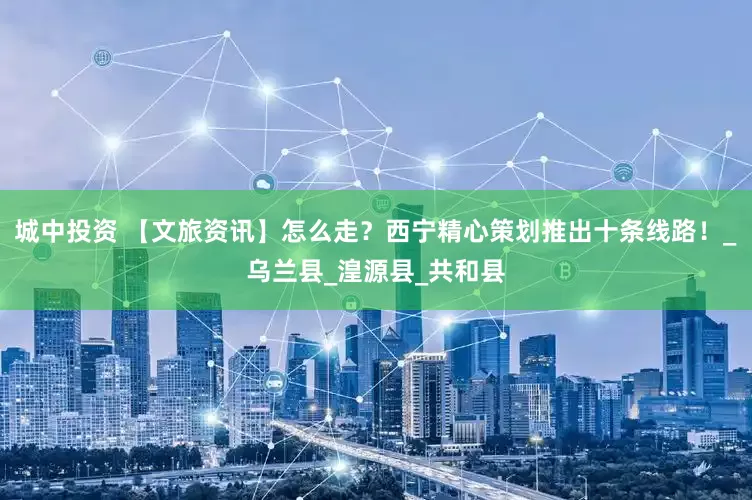 城中投资 【文旅资讯】怎么走？西宁精心策划推出十条线路！_乌兰县_湟源县_共和县