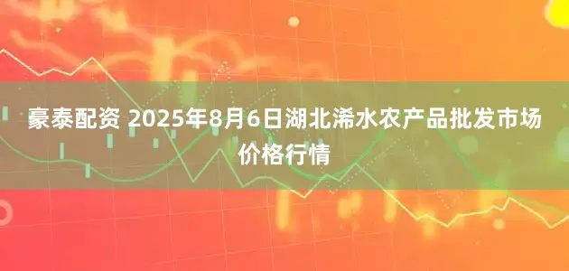豪泰配资 2025年8月6日湖北浠水农产品批发市场价格行情