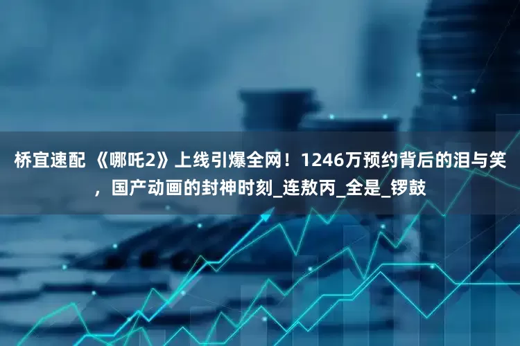 桥宜速配 《哪吒2》上线引爆全网！1246万预约背后的泪与笑，国产动画的封神时刻_连敖丙_全是_锣鼓