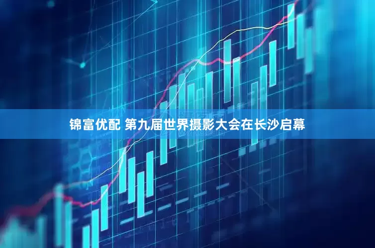 锦富优配 第九届世界摄影大会在长沙启幕