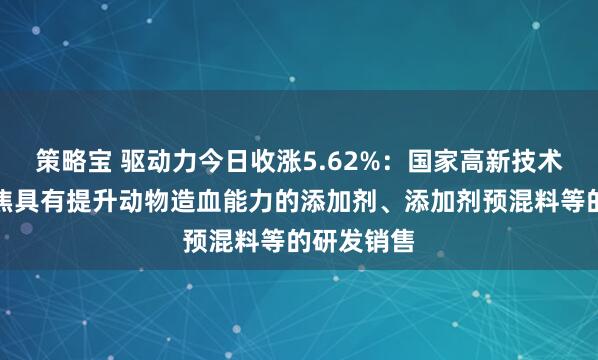 策略宝 驱动力今日收涨5.62%：国家高新技术企业，聚焦具有提升动物造血能力的添加剂、添加剂预混料等的研发销售