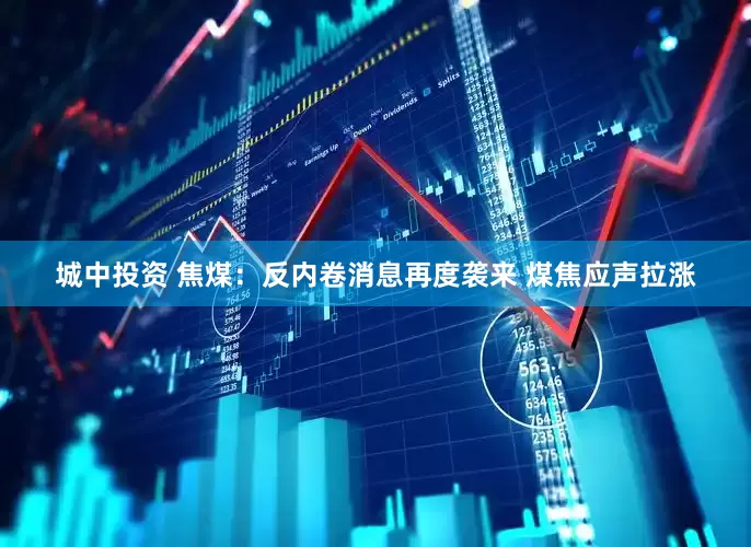 城中投资 焦煤：反内卷消息再度袭来 煤焦应声拉涨