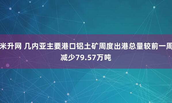 米升网 几内亚主要港口铝土矿周度出港总量较前一周减少79.57万吨