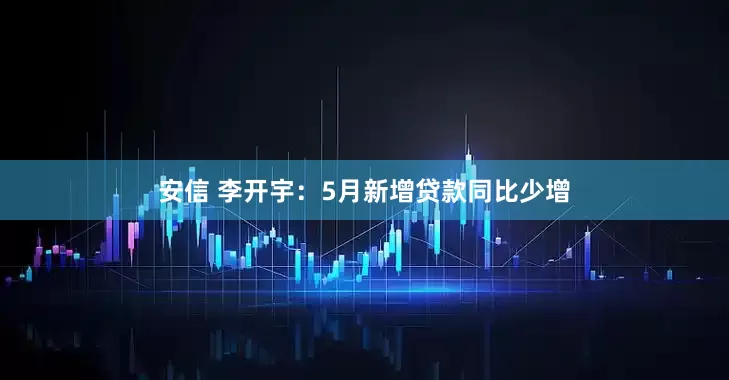 安信 李开宇：5月新增贷款同比少增