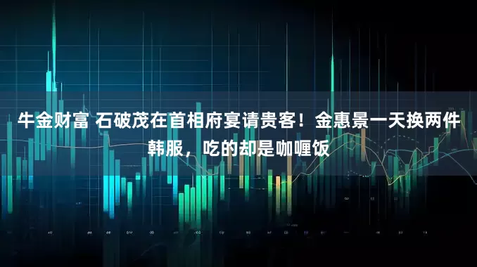 牛金财富 石破茂在首相府宴请贵客!金惠景一天换两件韩服,吃的却是咖喱饭