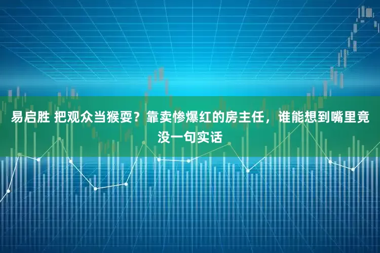 易启胜 把观众当猴耍？靠卖惨爆红的房主任，谁能想到嘴里竟没一句实话