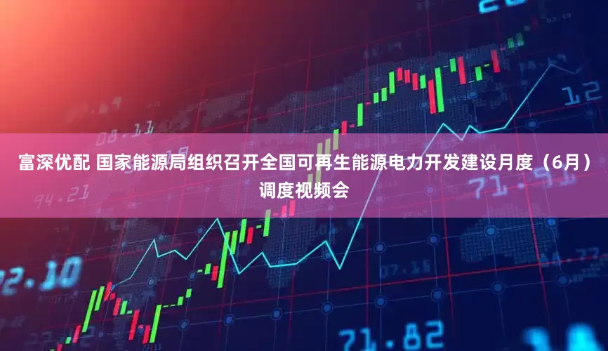 富深优配 国家能源局组织召开全国可再生能源电力开发建设月度（6月）调度视频会