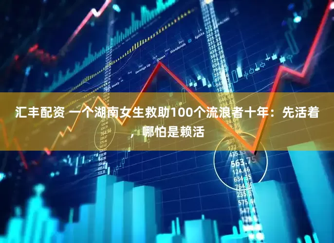 汇丰配资 一个湖南女生救助100个流浪者十年：先活着，哪怕是赖活